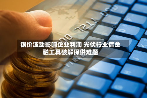 银价波动影响企业利润 光伏行业借金融工具破解保供难题