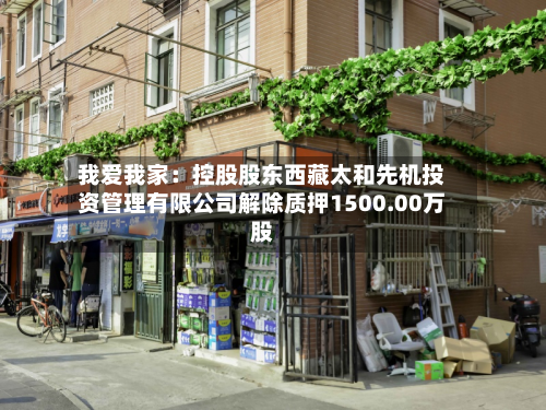 我爱我家:控股股东西藏太和先机投资管理有限公司解除质押1500.00万股-第1张图片