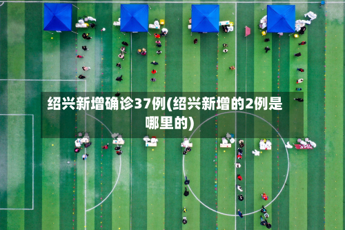 绍兴新增确诊37例(绍兴新增的2例是哪里的)