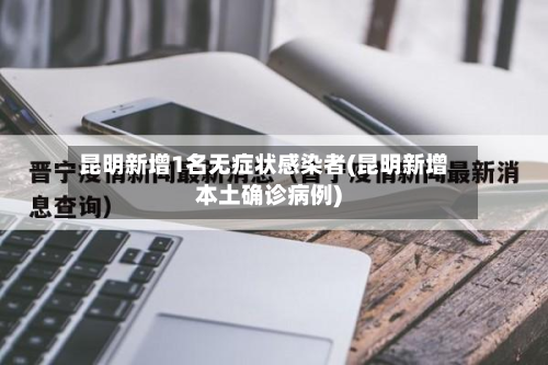 昆明新增1名无症状感染者(昆明新增本土确诊病例)