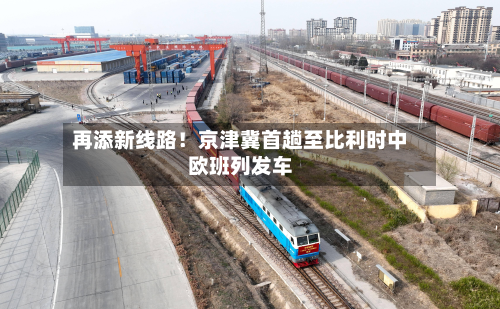 再添新线路！京津冀首趟至比利时中欧班列发车-第3张图片