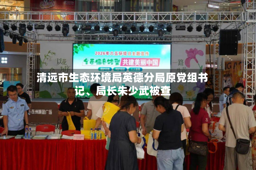 清远市生态环境局英德分局原党组书记、局长朱少武被查-第2张图片