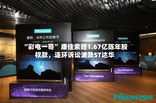 “彩电一哥” 康佳索赔1.67亿陈年股权款,连环诉讼波及ST达华