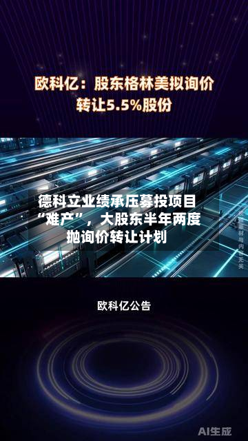 德科立业绩承压募投项目“难产”，大股东半年两度抛询价转让计划-第3张图片