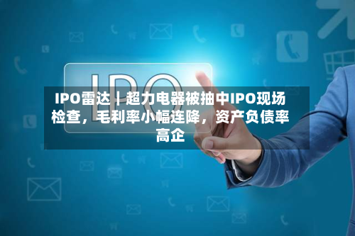 IPO雷达|超力电器被抽中IPO现场检查,毛利率小幅连降,资产负债率高企