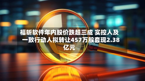 福昕软件年内股价跌超三成 实控人及一致行动人拟转让457万股套现2.38亿元-第2张图片