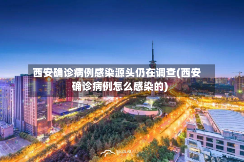 西安确诊病例感染源头仍在调查(西安确诊病例怎么感染的)