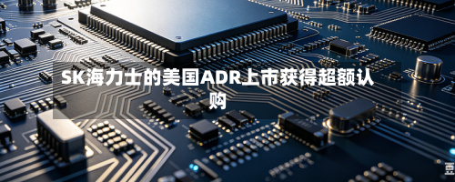 SK海力士的美国ADR上市获得超额认购-第2张图片