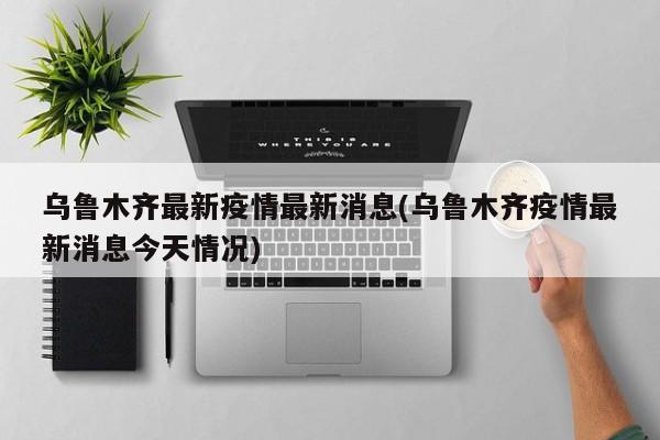 乌鲁木齐最新疫情最新消息(乌鲁木齐疫情最新消息今天情况)