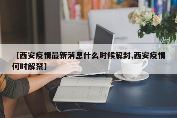 【西安疫情最新消息什么时候解封,西安疫情何时解禁】