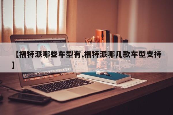 【福特派哪些车型有,福特派哪几款车型支持】