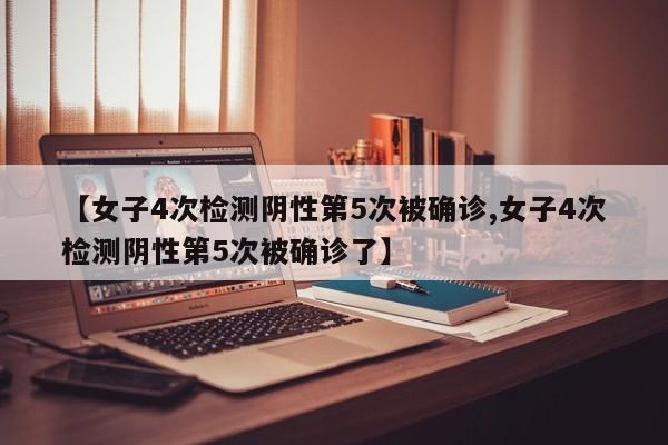 【女子4次检测阴性第5次被确诊,女子4次检测阴性第5次被确诊了】