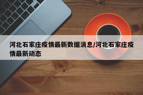 河北石家庄疫情最新数据消息/河北石家庄疫情最新动态