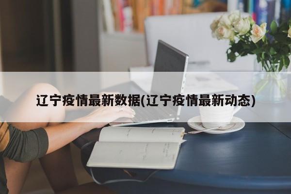 辽宁疫情最新数据(辽宁疫情最新动态)