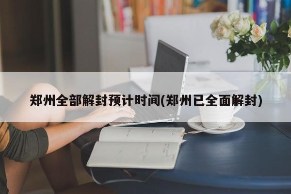 郑州全部解封预计时间(郑州已全面解封)
