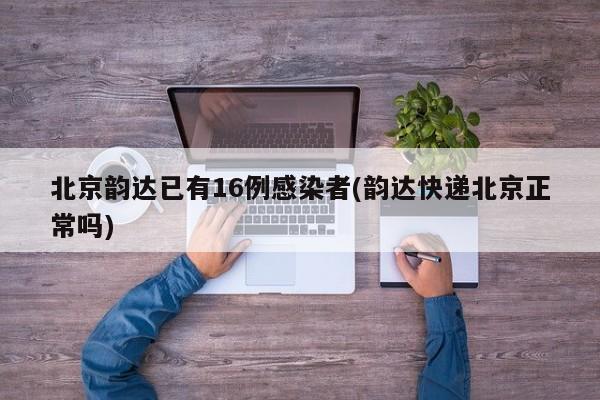 北京韵达已有16例感染者(韵达快递北京正常吗)