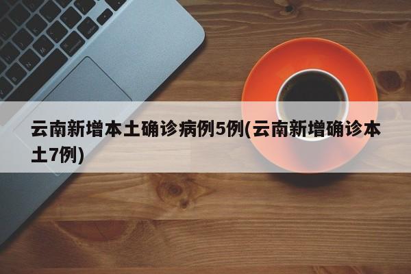 云南新增本土确诊病例5例(云南新增确诊本土7例)