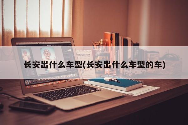 长安出什么车型(长安出什么车型的车)