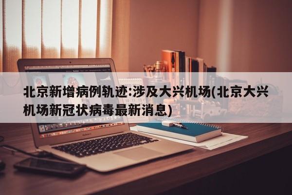 北京新增病例轨迹:涉及大兴机场(北京大兴机场新冠状病毒最新消息)