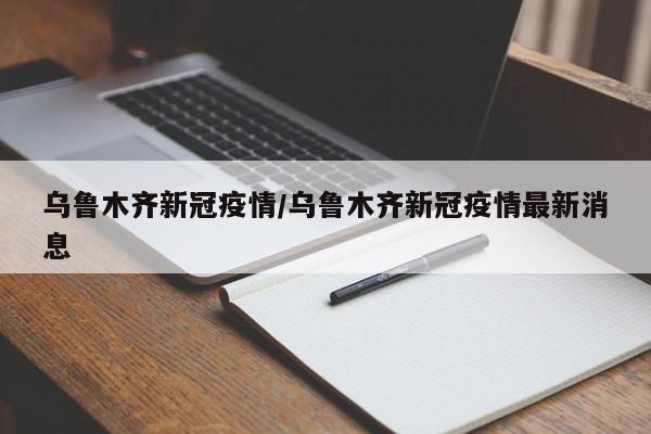 乌鲁木齐新冠疫情/乌鲁木齐新冠疫情最新消息