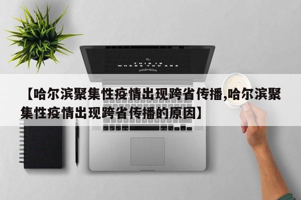 【哈尔滨聚集性疫情出现跨省传播,哈尔滨聚集性疫情出现跨省传播的原因】