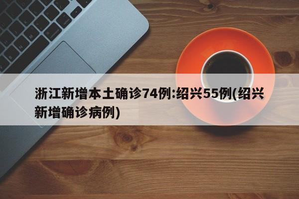 浙江新增本土确诊74例:绍兴55例(绍兴新增确诊病例)