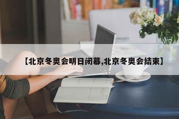 【北京冬奥会明日闭幕,北京冬奥会结束】