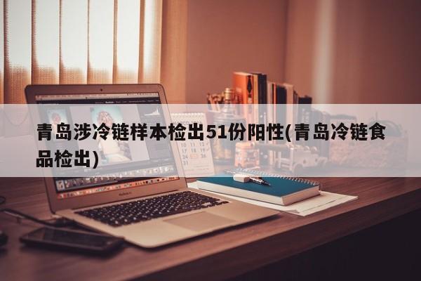 青岛涉冷链样本检出51份阳性(青岛冷链食品检出)