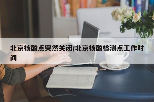 北京核酸点突然关闭/北京核酸检测点工作时间
