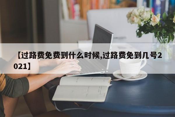 【过路费免费到什么时候,过路费免到几号2021】