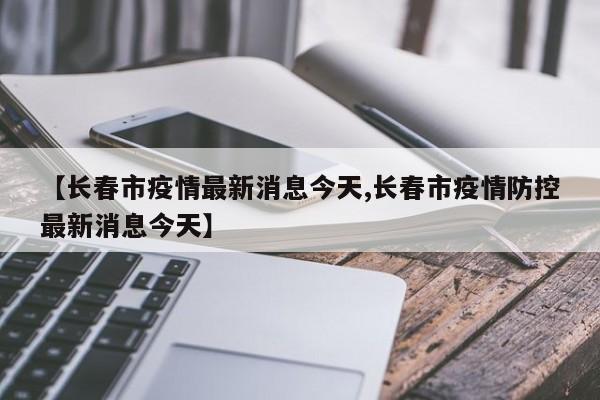 【长春市疫情最新消息今天,长春市疫情防控最新消息今天】