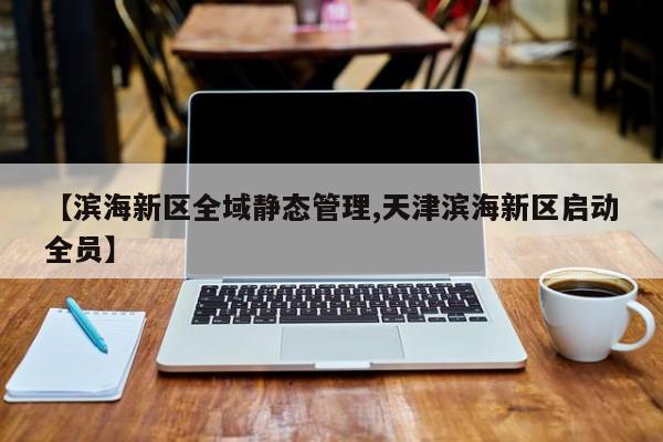 【滨海新区全域静态管理,天津滨海新区启动全员】