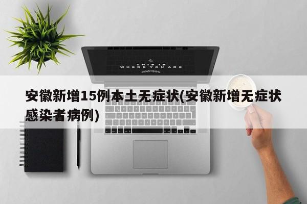 安徽新增15例本土无症状(安徽新增无症状感染者病例)