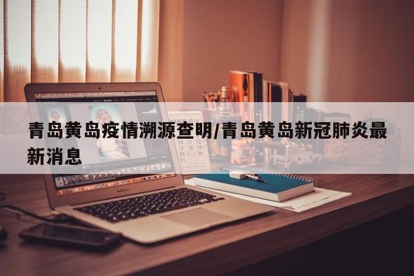 青岛黄岛疫情溯源查明/青岛黄岛新冠肺炎最新消息