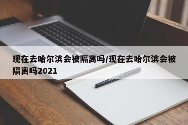 现在去哈尔滨会被隔离吗/现在去哈尔滨会被隔离吗2021