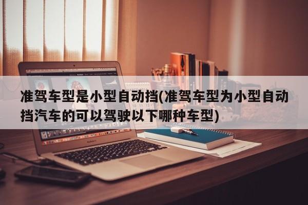 准驾车型是小型自动挡(准驾车型为小型自动挡汽车的可以驾驶以下哪种车型)