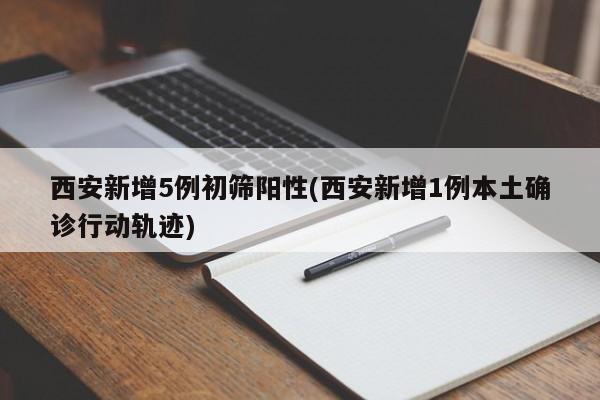西安新增5例初筛阳性(西安新增1例本土确诊行动轨迹)